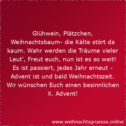 Glühwein, Plätzchen, Weihnachtsbaum- die Kälte stört da kaum. Wahr werden die Träume vieler Leut', Freut euch, nun ist es so weit! Es ist passiert, jedes Jahr erneut - Advent ist und bald Weihnachtszeit. Wir wünschen Euch einen besinnlichen X. Advent!