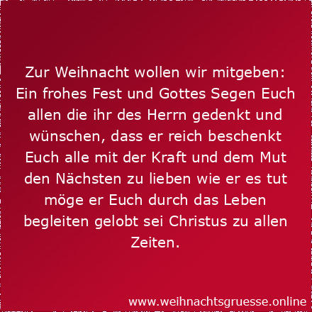 Zur Weihnacht wollen wir mitgeben: Ein frohes Fest und Gottes Segen Euch allen die ihr des Herrn gedenkt und wünschen, dass er reich beschenkt Euch alle mit der Kraft und dem Mut den Nächsten zu lieben wie er es tut möge er Euch durch das Leben begleiten gelobt sei Christus zu allen Zeiten.