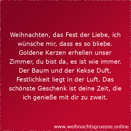 Weihnachten, das Fest der Liebe, ich wünsche mir, dass es so bliebe. Goldene Kerzen erhellen unser Zimmer, du bist da, es ist wie immer. Der Baum und der Kekse Duft, Festlichkeit liegt in der Luft. Das schönste Geschenk ist deine Zeit, die ich genieße mit dir zu zweit.