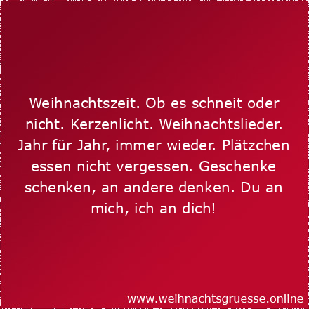 Weihnachtszeit. Ob es schneit oder nicht. Kerzenlicht. Weihnachtslieder. Jahr für Jahr, immer wieder. Plätzchen essen nicht vergessen. Geschenke schenken, an andere denken. Du an mich, ich an dich! Liebe Weihnachtsgrüße!