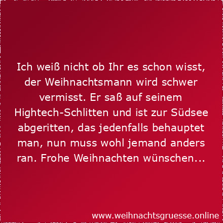 Ich weiß nicht ob Ihr es schon wisst, der Weihnachtsmann wird schwer vermisst. Er saß auf seinem Hightech-Schlitten und ist zur Südsee abgeritten, das jedenfalls behauptet man, nun muss wohl jemand anders ran. Frohe Weihnachten wünschen...