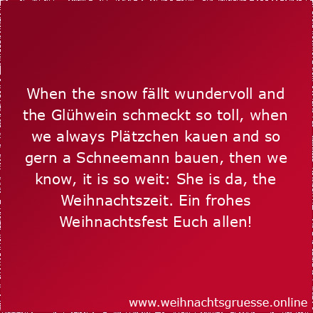 When the snow fällt wundervoll and the Glühwein schmeckt so toll, when we always Plätzchen kauen and so gern a Schneemann bauen, then we know, it is so weit: She is da, the Weihnachtszeit. Ein frohes Weihnachtsfest Euch allen!