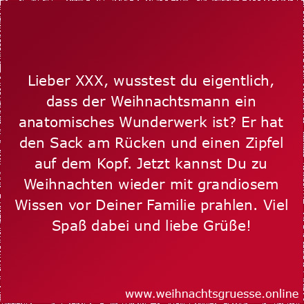 Lieber XXX, wusstest du eigentlich, dass der Weihnachtsmann ein anatomisches Wunderwerk ist? Er hat den Sack am Rücken und einen Zipfel auf dem Kopf. Jetzt kannst Du zu Weihnachten wieder mit grandiosem Wissen vor Deiner Familie prahlen. Viel Spaß dabei und liebe Grüße!