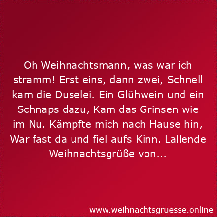 Oh Weihnachtsmann, was war ich stramm! Erst eins, dann zwei, Schnell kam die Duselei. Ein Glühwein und ein Schnaps dazu, Kam das Grinsen wie im Nu. Kämpfte mich nach Hause hin, War fast da und fiel aufs Kinn. Lallende Weihnachtsgrüße von...