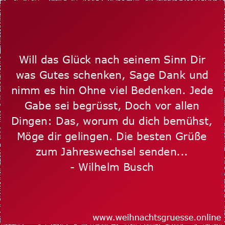 Will das Glück nach seinem Sinn Dir was Gutes schenken, Sage Dank und nimm es hin Ohne viel Bedenken. Jede Gabe sei begrüsst, Doch vor allen Dingen: Das, worum du dich bemühst, Möge dir gelingen. Die besten Grüße zum Jahreswechsel senden...