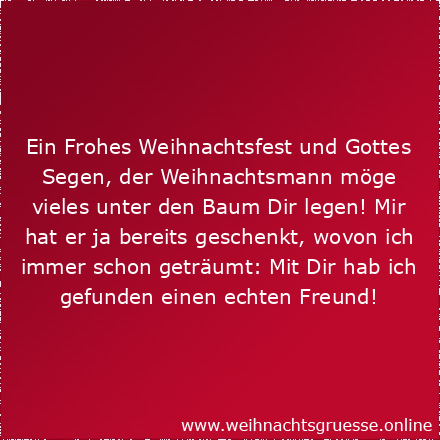 Ein Frohes Weihnachtsfest und Gottes Segen, der Weihnachtsmann möge vieles unter den Baum Dir legen! Mir hat er ja bereits geschenkt, wovon ich immer schon geträumt: Mit Dir hab ich gefunden einen echten Freund!