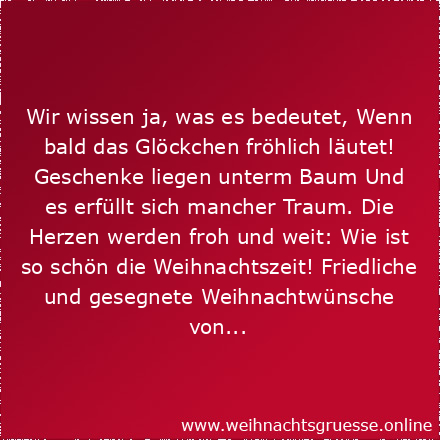 Wir wissen ja, was es bedeutet, Wenn bald das Glöckchen fröhlich läutet! Geschenke liegen unterm Baum Und es erfüllt sich mancher Traum. Die Herzen werden froh und weit: Wie ist so schön die Weihnachtszeit! Friedliche und gesegnete Weihnachtswünsche von...