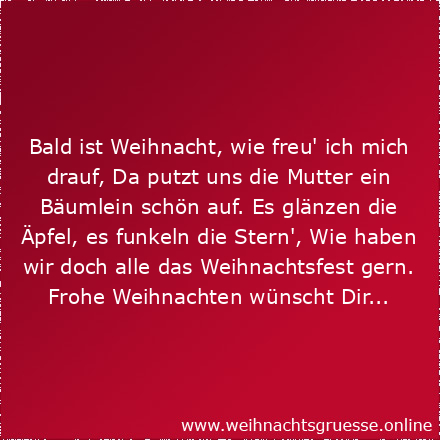 Bald ist Weihnacht, wie freu' ich mich drauf, Da putzt uns die Mutter ein Bäumlein schön auf. Es glänzen die Äpfel, es funkeln die Stern', Wie haben wir doch alle das Weihnachtsfest gern. Frohe Weihnachten wünscht Dir...