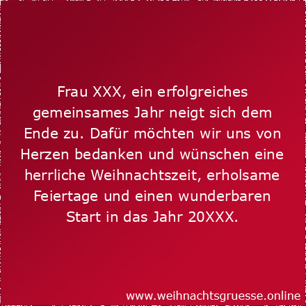 Liebe(r) Herr/Frau XXX, ein erfolgreiches gemeinsames Jahr neigt sich dem Ende zu. Dafür möchten wir uns von Herzen bedanken und wünschen eine herrliche Weihnachtszeit, erholsame Feiertage und einen wunderbaren Start in das Jahr 20XX.