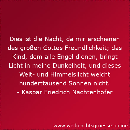 Dies ist die Nacht, da mir erschienen des großen Gottes Freundlichkeit; das Kind, dem alle Engel dienen, bringt Licht in meine Dunkelheit, und dieses Welt- und Himmelslicht weicht hunderttausend Sonnen nicht.