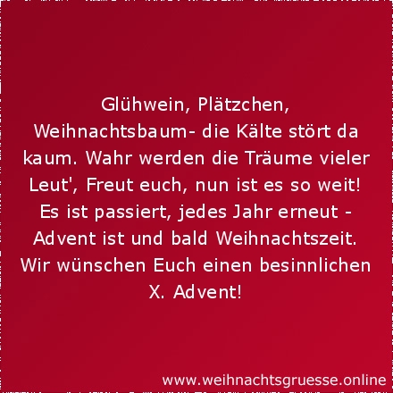 Glühwein, Plätzchen, Weihnachtsbaum- die Kälte stört da kaum. Wahr werden die Träume vieler Leut', Freut euch, nun ist es so weit! Es ist passiert, jedes Jahr erneut - Advent ist und bald Weihnachtszeit. Wir wünschen Euch einen besinnlichen X. Advent!