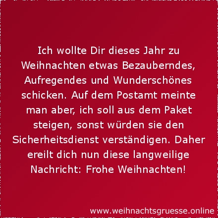 Ich wollte Dir dieses Jahr zu Weihnachten etwas Bezauberndes, Aufregendes und Wunderschönes schicken. Auf dem Postamt meinte man aber, ich soll aus dem Paket steigen, sonst würden sie den Sicherheitsdienst verständigen. Daher ereilt dich nun diese langweilige Nachricht: Frohe Weihnachten!